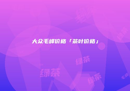 大众毛峰价格「茶叶价格」