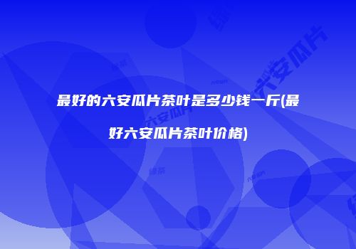 最好的六安瓜片茶叶是多少钱一斤(最好六安瓜片茶叶价格)