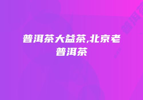 普洱茶大益茶,北京老普洱茶