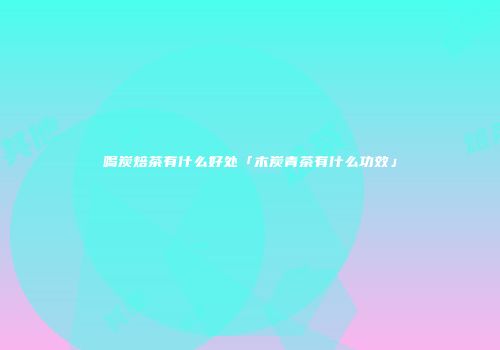 喝炭焙茶有什么好处「木炭青茶有什么功效」