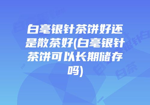 白毫银针茶饼好还是散茶好(白毫银针茶饼可以长期储存吗)