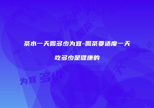 茶水一天喝多少为宜-喝茶要适度一天吃多少是健康的