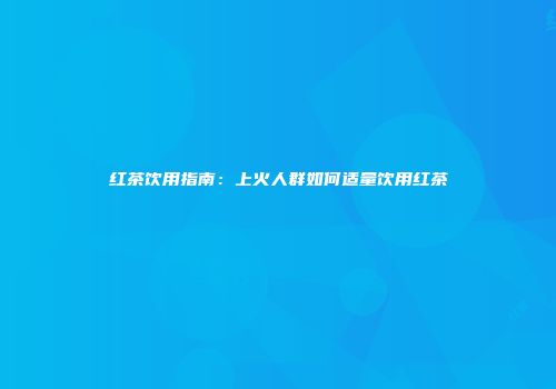 红茶饮用指南：上火人群如何适量饮用红茶