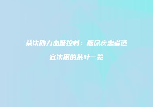 茶饮助力血糖控制：糖尿病患者适宜饮用的茶叶一览