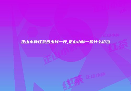 正山小种红茶多少钱一斤,正山小种一般什么价位