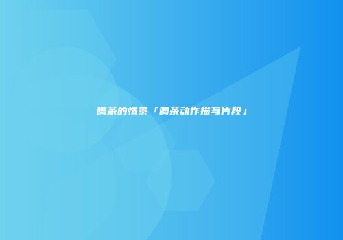 喝茶的情景「喝茶动作描写片段」