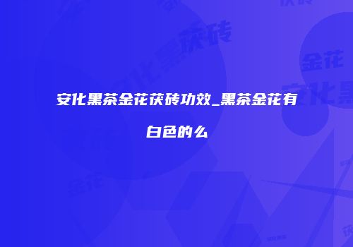安化黑茶金花茯砖功效_黑茶金花有白色的么