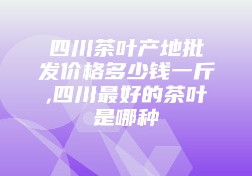 四川茶叶产地批发价格多少钱一斤,四川最好的茶叶是哪种