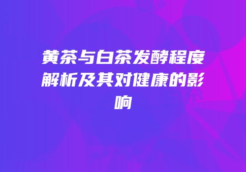 黄茶与白茶发酵程度解析及其对健康的影响