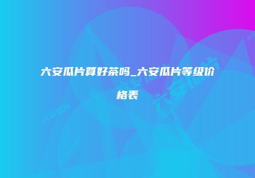六安瓜片算好茶吗_六安瓜片等级价格表