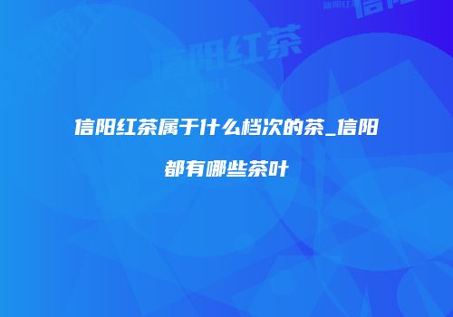 信阳红茶属于什么档次的茶_信阳都有哪些茶叶