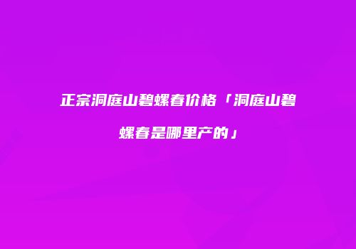 正宗洞庭山碧螺春价格「洞庭山碧螺春是哪里产的」