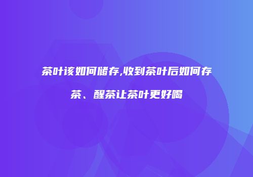 茶叶该如何储存,收到茶叶后如何存茶、醒茶让茶叶更好喝