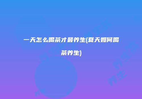 一天怎么喝茶才最养生(夏天如何喝茶养生)