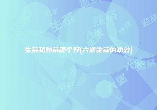 生茶和熟茶哪个好(六堡生茶的功效)