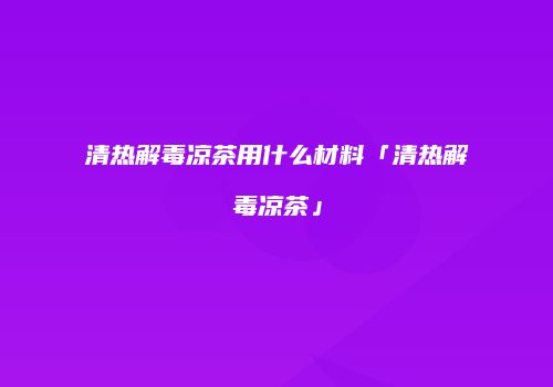 清热解毒凉茶用什么材料「清热解毒凉茶」