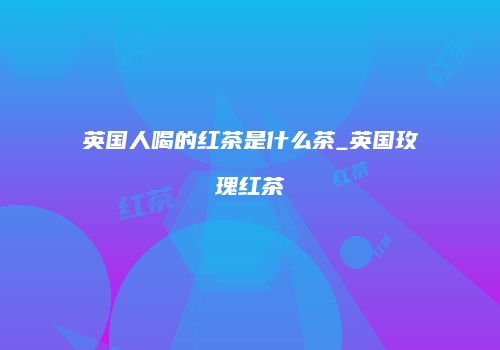 英国人喝的红茶是什么茶_英国玫瑰红茶