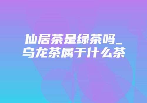 仙居茶是绿茶吗_乌龙茶属于什么茶