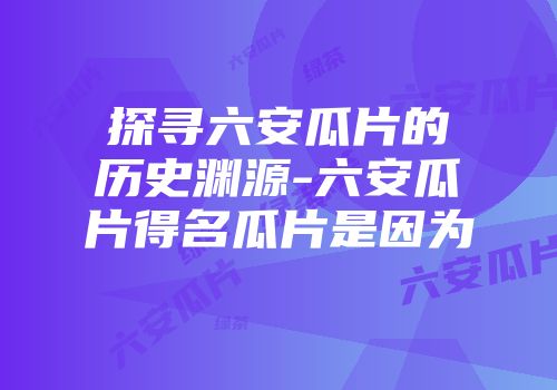 探寻六安瓜片的历史渊源-六安瓜片得名瓜片是因为