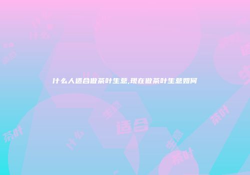 什么人适合做茶叶生意,现在做茶叶生意如何