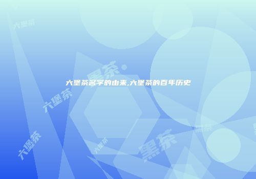 六堡茶名字的由来,六堡茶的百年历史