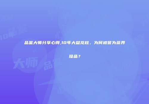 品鉴大师分享心得,10年大益龙柱，为何被誉为茶界珍品？