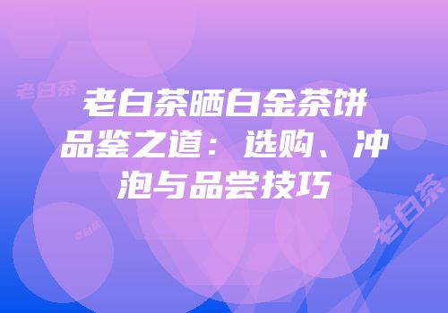 老白茶晒白金茶饼品鉴之道：选购、冲泡与品尝技巧