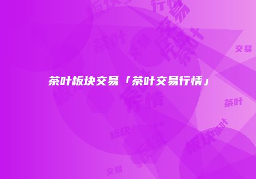 茶叶板块交易「茶叶交易行情」