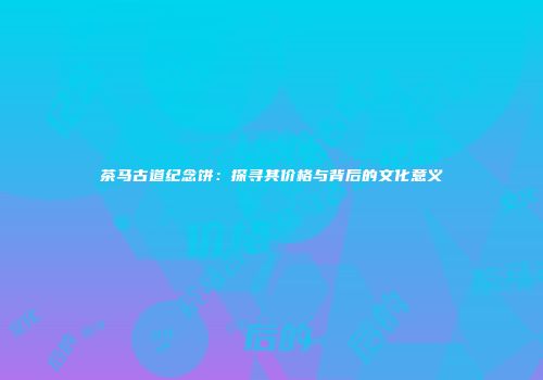 茶马古道纪念饼：探寻其价格与背后的文化意义