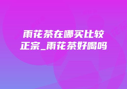 雨花茶在哪买比较正宗_雨花茶好喝吗