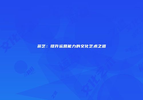 茶艺：提升运营能力的文化艺术之道