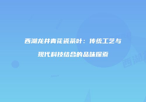 西湖龙井青花瓷茶叶：传统工艺与现代科技结合的品味探索