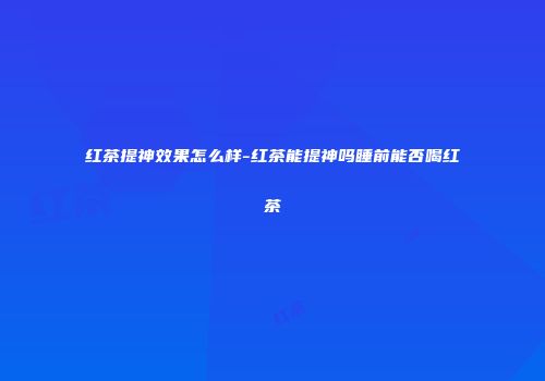 红茶提神效果怎么样-红茶能提神吗睡前能否喝红茶