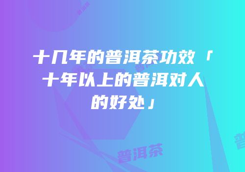十几年的普洱茶功效「十年以上的普洱对人的好处」