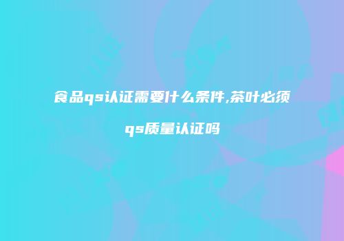 食品qs认证需要什么条件,茶叶必须qs质量认证吗