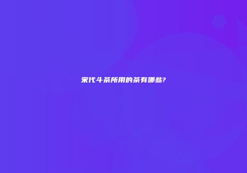 宋代斗茶所用的茶有哪些?