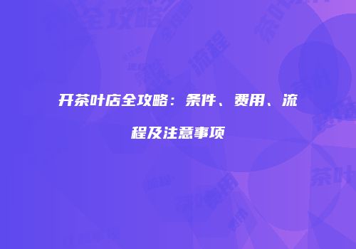 开茶叶店全攻略：条件、费用、流程及注意事项