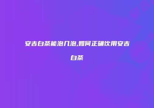 安吉白茶能泡几泡,如何正确饮用安吉白茶