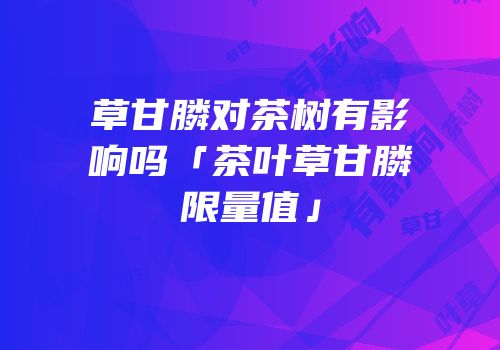 草甘膦对茶树有影响吗「茶叶草甘膦限量值」