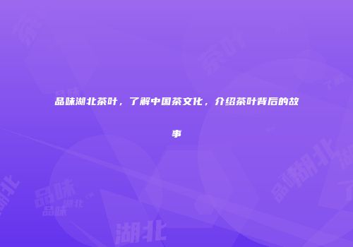 品味湖北茶叶，了解中国茶文化，介绍茶叶背后的故事