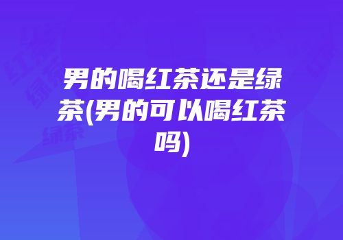 男的喝红茶还是绿茶(男的可以喝红茶吗)