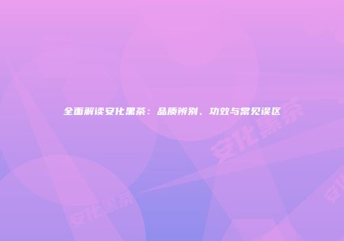 全面解读安化黑茶：品质辨别、功效与常见误区