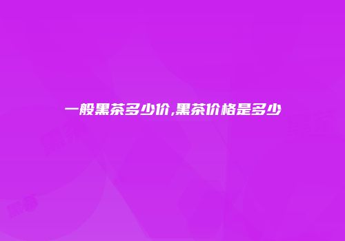 一般黑茶多少价,黑茶价格是多少