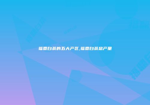 福鼎白茶的五大产区,福鼎白茶总产量