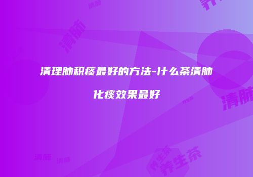 清理肺积痰最好的方法-什么茶清肺化痰效果最好
