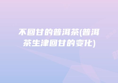 不回甘的普洱茶(普洱茶生津回甘的变化)