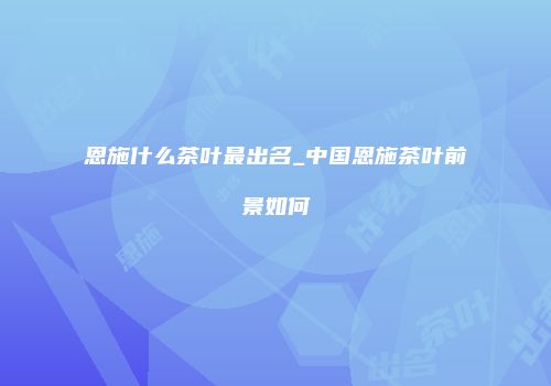 恩施什么茶叶最出名_中国恩施茶叶前景如何