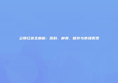 立顿红茶全解析：原料、种类、储存与市场表现
