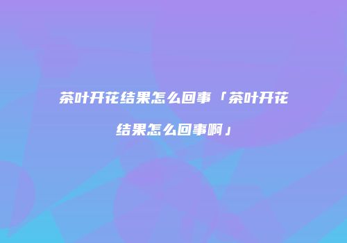 茶叶开花结果怎么回事「茶叶开花结果怎么回事啊」