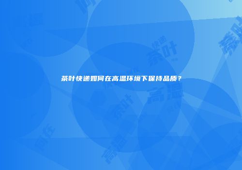 茶叶快递如何在高温环境下保持品质？